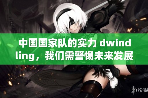 中国国家队的实力 dwindling，我们需警惕未来发展潜力