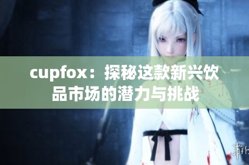 cupfox：探秘这款新兴饮品市场的潜力与挑战