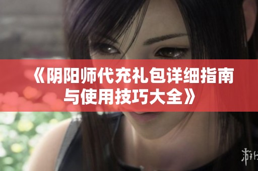 《阴阳师代充礼包详细指南与使用技巧大全》