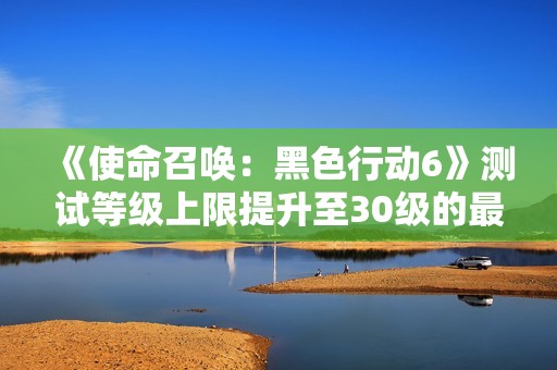 《使命召唤：黑色行动6》测试等级上限提升至30级的最新动态解析