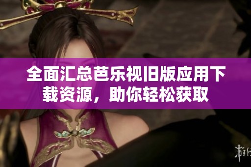 全面汇总芭乐视旧版应用下载资源，助你轻松获取