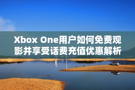 Xbox One用户如何免费观影并享受话费充值优惠解析