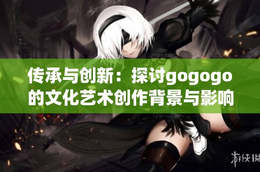 传承与创新：探讨gogogo的文化艺术创作背景与影响