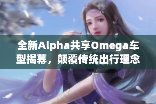 全新Alpha共享Omega车型揭幕，颠覆传统出行理念