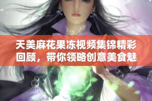 天美麻花果冻视频集锦精彩回顾，带你领略创意美食魅力