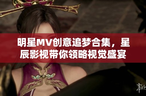 明星MV创意追梦合集，星辰影视带你领略视觉盛宴