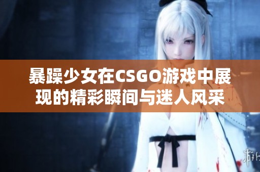 暴躁少女在CSGO游戏中展现的精彩瞬间与迷人风采