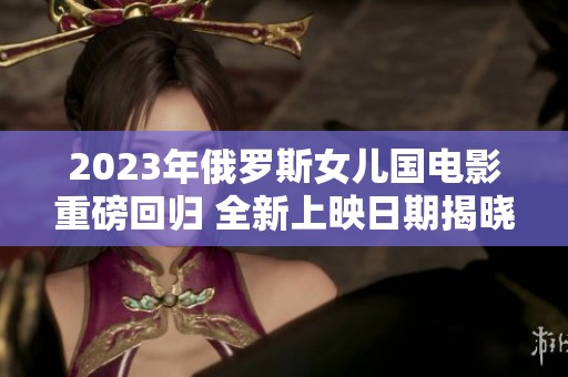 2023年俄罗斯女儿国电影重磅回归 全新上映日期揭晓