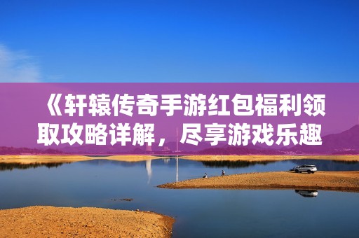 《轩辕传奇手游红包福利领取攻略详解，尽享游戏乐趣》