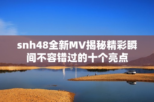 snh48全新MV揭秘精彩瞬间不容错过的十个亮点