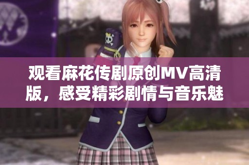 观看麻花传剧原创MV高清版，感受精彩剧情与音乐魅力