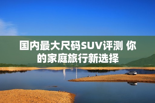 国内最大尺码SUV评测 你的家庭旅行新选择