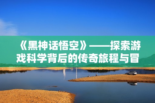 《黑神话悟空》——探索游戏科学背后的传奇旅程与冒险精神