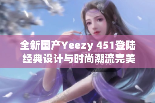 全新国产Yeezy 451登陆 经典设计与时尚潮流完美结合