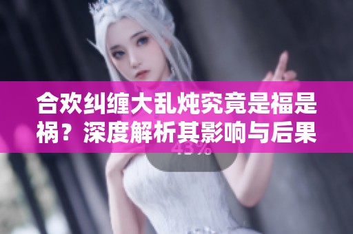 合欢纠缠大乱炖究竟是福是祸？深度解析其影响与后果