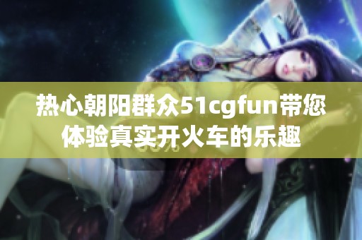 热心朝阳群众51cgfun带您体验真实开火车的乐趣