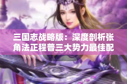 三国志战略版：深度剖析张角法正程普三大势力最佳配置策略