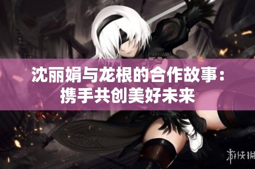 沈丽娟与龙根的合作故事：携手共创美好未来