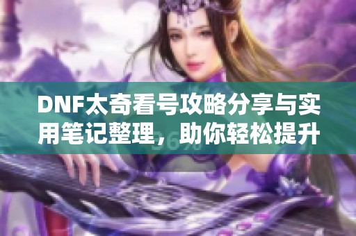 DNF太奇看号攻略分享与实用笔记整理，助你轻松提升游戏体验