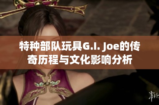 特种部队玩具G.I. Joe的传奇历程与文化影响分析