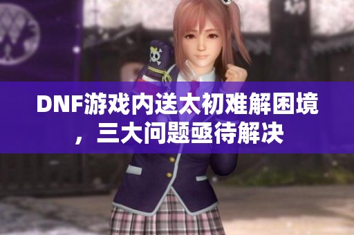 DNF游戏内送太初难解困境，三大问题亟待解决