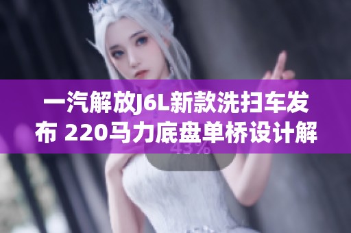 一汽解放J6L新款洗扫车发布 220马力底盘单桥设计解读