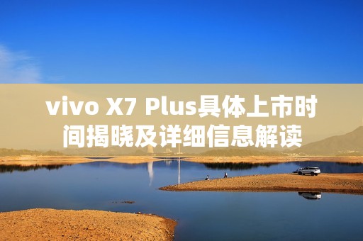 vivo X7 Plus具体上市时间揭晓及详细信息解读