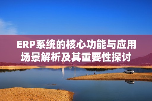 ERP系统的核心功能与应用场景解析及其重要性探讨