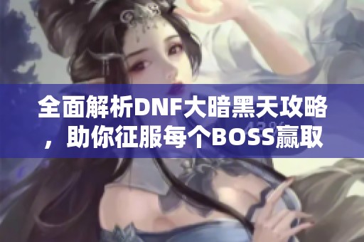 全面解析DNF大暗黑天攻略，助你征服每个BOSS赢取豪华装备