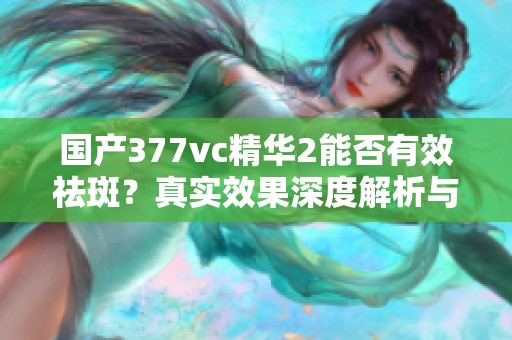 国产377vc精华2能否有效祛斑？真实效果深度解析与评测