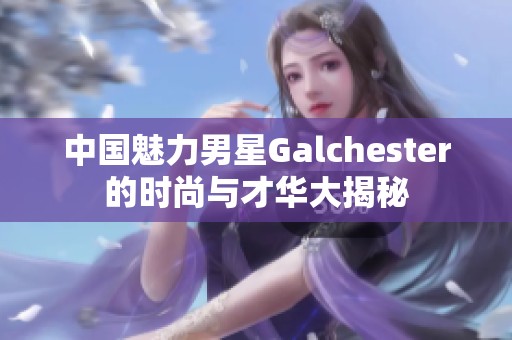 中国魅力男星Galchester的时尚与才华大揭秘