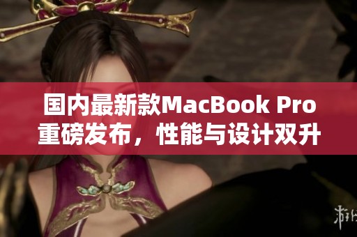 国内最新款MacBook Pro重磅发布，性能与设计双升级