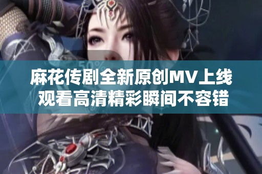 麻花传剧全新原创MV上线 观看高清精彩瞬间不容错过