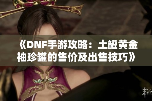 《DNF手游攻略：土罐黄金袖珍罐的售价及出售技巧》