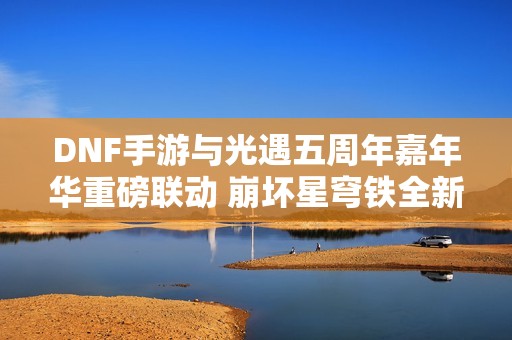 DNF手游与光遇五周年嘉年华重磅联动 崩坏星穹铁全新玩法揭秘