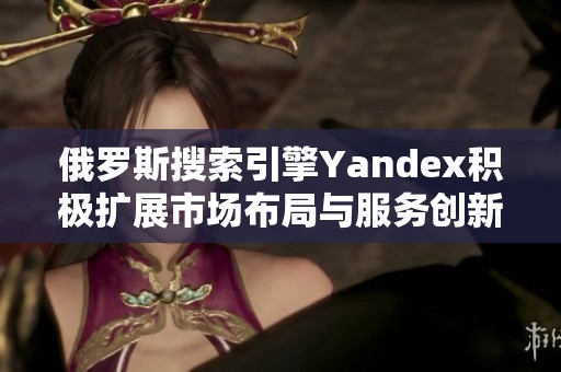 俄罗斯搜索引擎Yandex积极扩展市场布局与服务创新