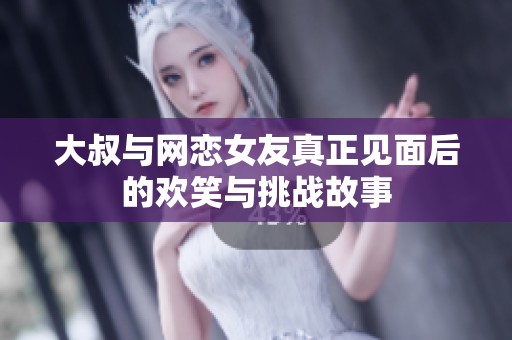 大叔与网恋女友真正见面后的欢笑与挑战故事