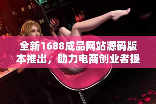 全新1688成品网站源码版本推出，助力电商创业者提升业绩