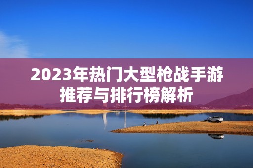 2023年热门大型枪战手游推荐与排行榜解析