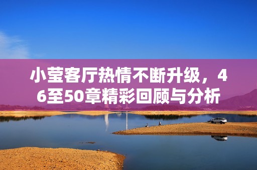 小莹客厅热情不断升级，46至50章精彩回顾与分析