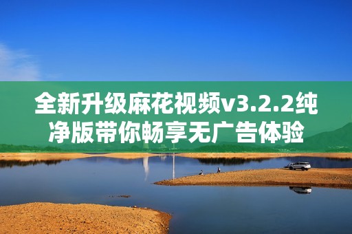 全新升级麻花视频v3.2.2纯净版带你畅享无广告体验