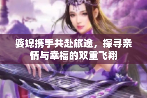 婆媳携手共赴旅途，探寻亲情与幸福的双重飞翔