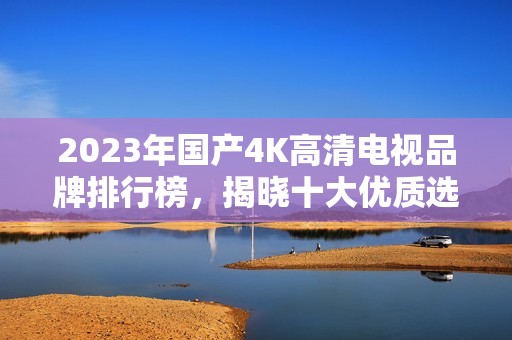 2023年国产4K高清电视品牌排行榜，揭晓十大优质选择