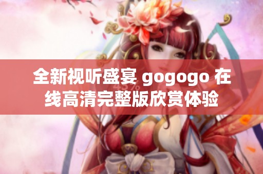 全新视听盛宴 gogogo 在线高清完整版欣赏体验