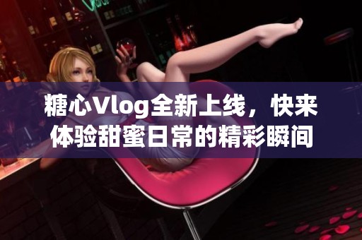 糖心Vlog全新上线，快来体验甜蜜日常的精彩瞬间