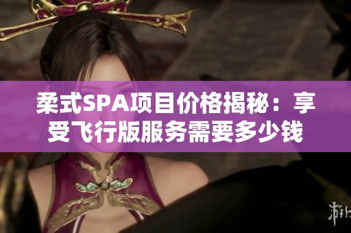 柔式SPA项目价格揭秘：享受飞行版服务需要多少钱