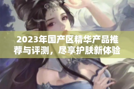 2023年国产区精华产品推荐与评测，尽享护肤新体验