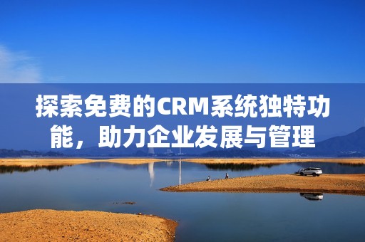 探索免费的CRM系统独特功能，助力企业发展与管理