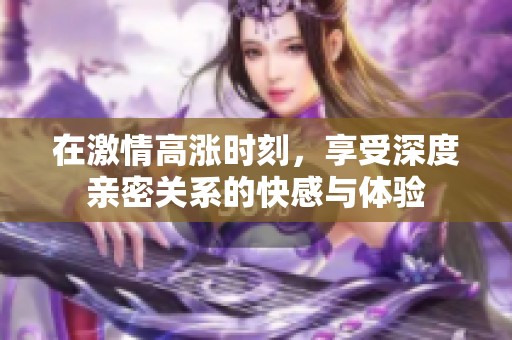 在激情高涨时刻，享受深度亲密关系的快感与体验