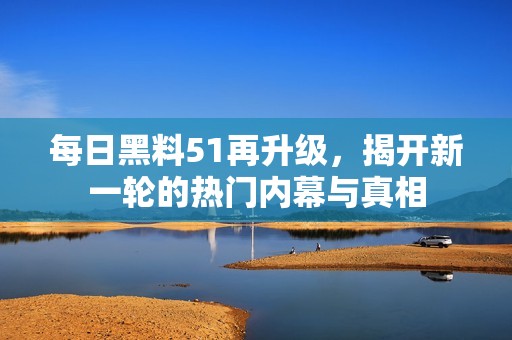 每日黑料51再升级，揭开新一轮的热门内幕与真相